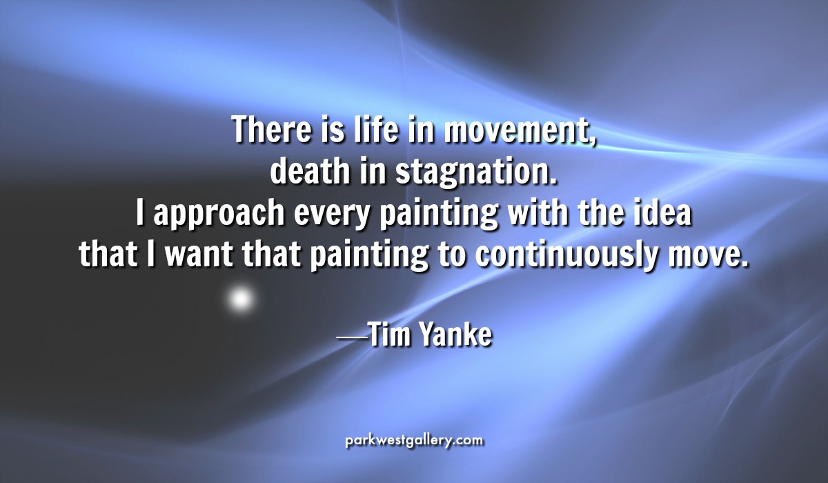 art quote, Tim Yanke “There is life in movement, death in stagnation. I approach every painting with the idea that I want that painting to continuously move.”